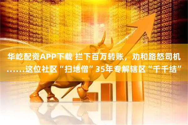 华屹配资APP下载 拦下百万转账，劝和路怒司机……这位社区“扫地僧”35年专解辖区“千千结”
