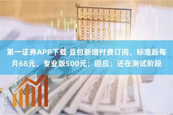 第一证券APP下载 豆包新增付费订阅，标准版每月68元、专业版500元；回应：还在测试阶段