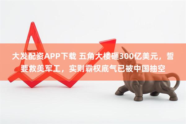 大发配资APP下载 五角大楼砸300亿美元，誓要救美军工，实则霸权底气已被中国抽空